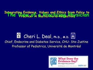 Integrating Evidence, Values and Ethics from Policy to
Practice: A Multicriteria Reflection
Cheri L. Deal, Ph.D., M.D.
Chief, Endocrine and Diabetes Service, CHU- Ste-Justine
Professor of Pediatrics, Université de Montréal
The View of a Practicing Physician
 