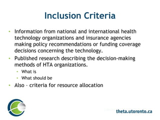 Inclusion Criteria
• Information from national and international health
technology organizations and insurance agencies
making policy recommendations or funding coverage
decisions concerning the technology.
• Published research describing the decision-making
methods of HTA organizations.
• What is
• What should be
• Also – criteria for resource allocation
 