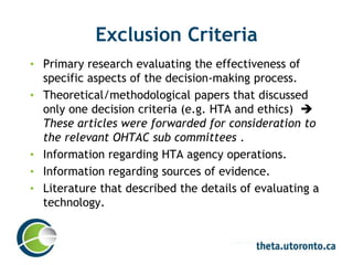 Exclusion Criteria
• Primary research evaluating the effectiveness of
specific aspects of the decision-making process.
• Theoretical/methodological papers that discussed
only one decision criteria (e.g. HTA and ethics) 
These articles were forwarded for consideration to
the relevant OHTAC sub committees .
• Information regarding HTA agency operations.
• Information regarding sources of evidence.
• Literature that described the details of evaluating a
technology.
 