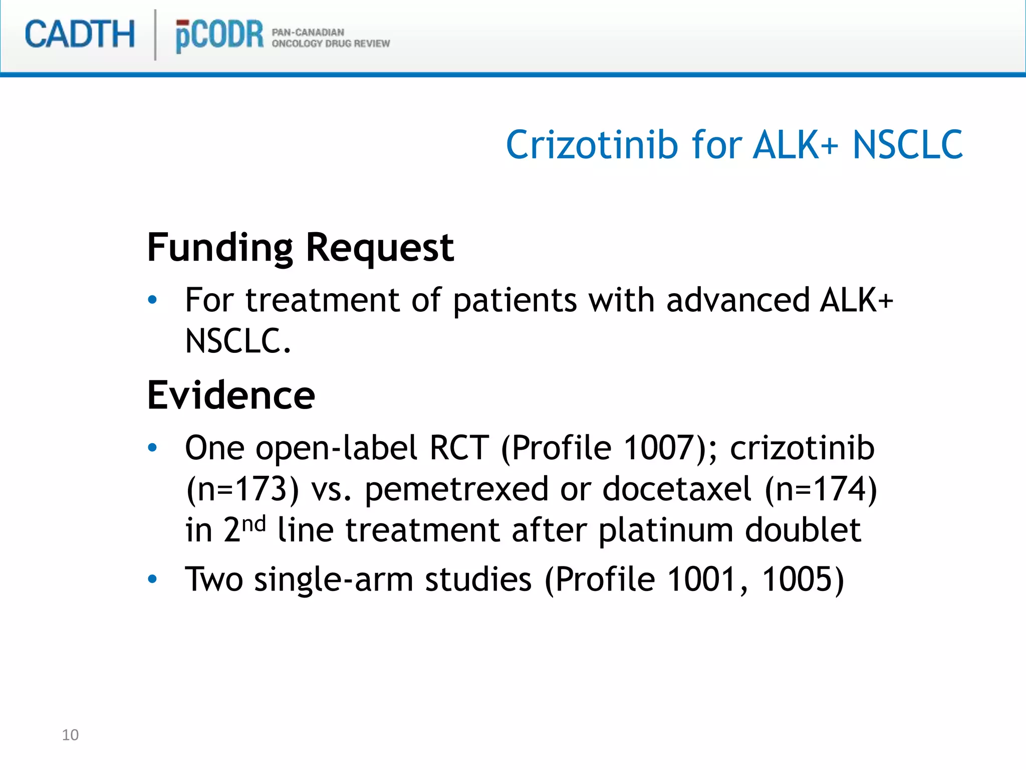 Crizotinib for ALK+ NSCLC
Funding Request
• For treatment of patients with advanced ALK+
NSCLC.
Evidence
• One open-label RCT (Profile 1007); crizotinib
(n=173) vs. pemetrexed or docetaxel (n=174)
in 2nd line treatment after platinum doublet
• Two single-arm studies (Profile 1001, 1005)
10
 