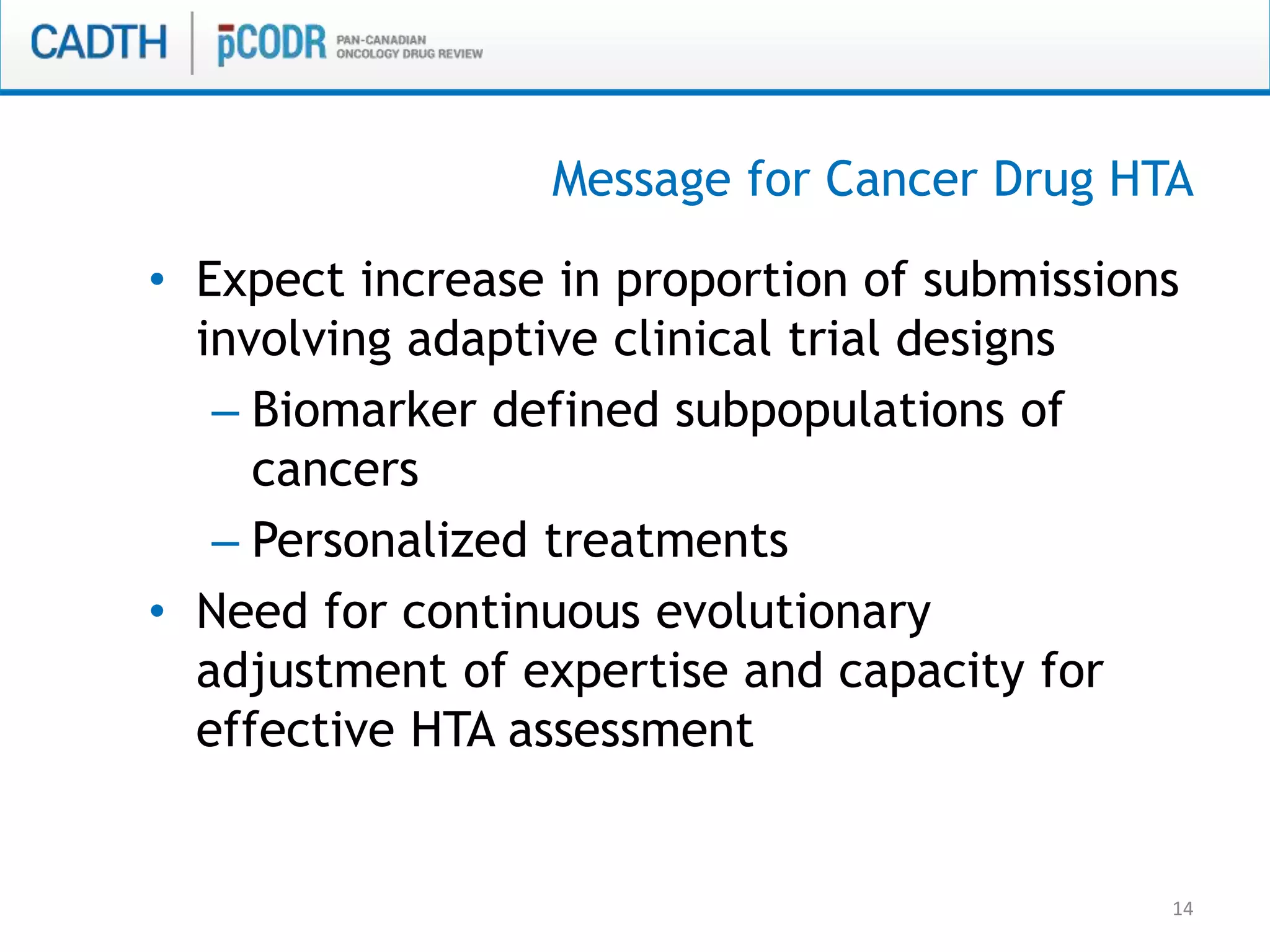 14
• Expect increase in proportion of submissions
involving adaptive clinical trial designs
– Biomarker defined subpopulations of
cancers
– Personalized treatments
• Need for continuous evolutionary
adjustment of expertise and capacity for
effective HTA assessment
Message for Cancer Drug HTA
 