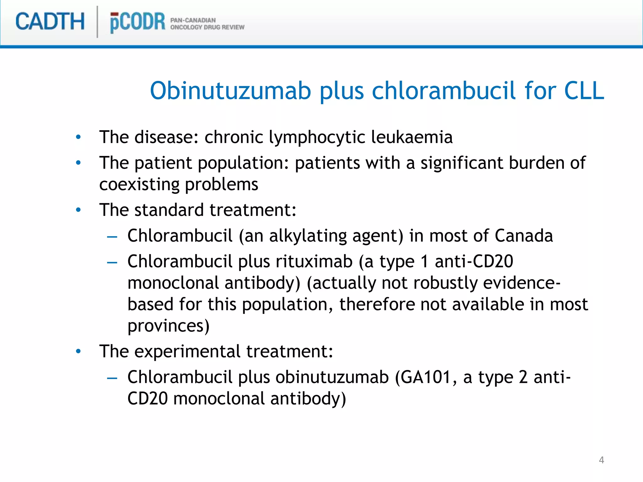 4
• The disease: chronic lymphocytic leukaemia
• The patient population: patients with a significant burden of
coexisting problems
• The standard treatment:
– Chlorambucil (an alkylating agent) in most of Canada
– Chlorambucil plus rituximab (a type 1 anti-CD20
monoclonal antibody) (actually not robustly evidence-
based for this population, therefore not available in most
provinces)
• The experimental treatment:
– Chlorambucil plus obinutuzumab (GA101, a type 2 anti-
CD20 monoclonal antibody)
Obinutuzumab plus chlorambucil for CLL
 