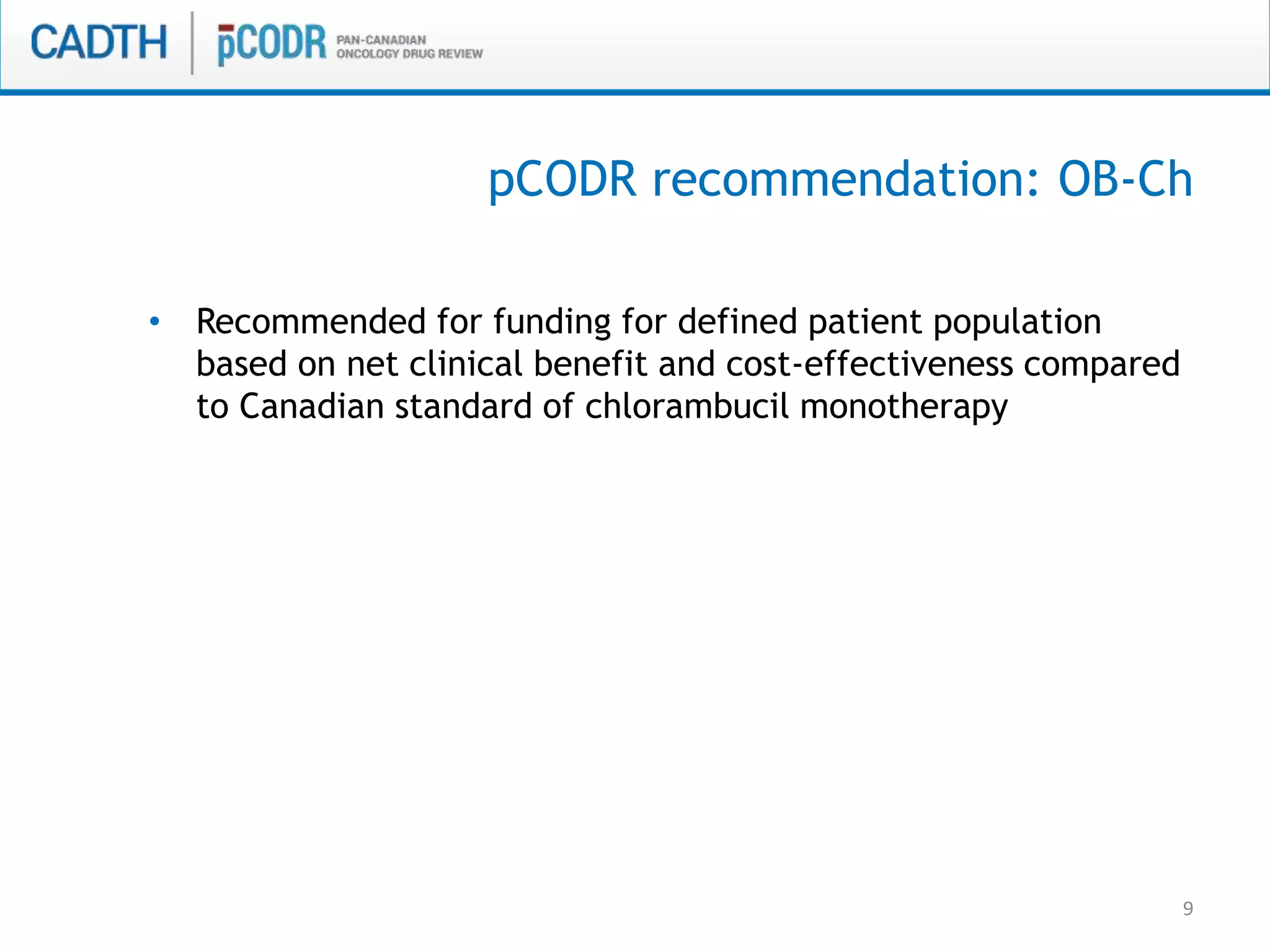 9
• Recommended for funding for defined patient population
based on net clinical benefit and cost-effectiveness compared
to Canadian standard of chlorambucil monotherapy
pCODR recommendation: OB-Ch
 