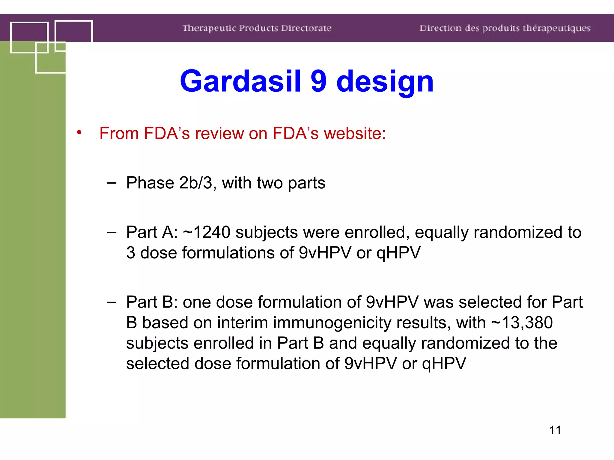 Gardasil 9 design
• From FDA’s review on FDA’s website:
– Phase 2b/3, with two parts
– Part A: ~1240 subjects were enrolled, equally randomized to
3 dose formulations of 9vHPV or qHPV
– Part B: one dose formulation of 9vHPV was selected for Part
B based on interim immunogenicity results, with ~13,380
subjects enrolled in Part B and equally randomized to the
selected dose formulation of 9vHPV or qHPV
11
 