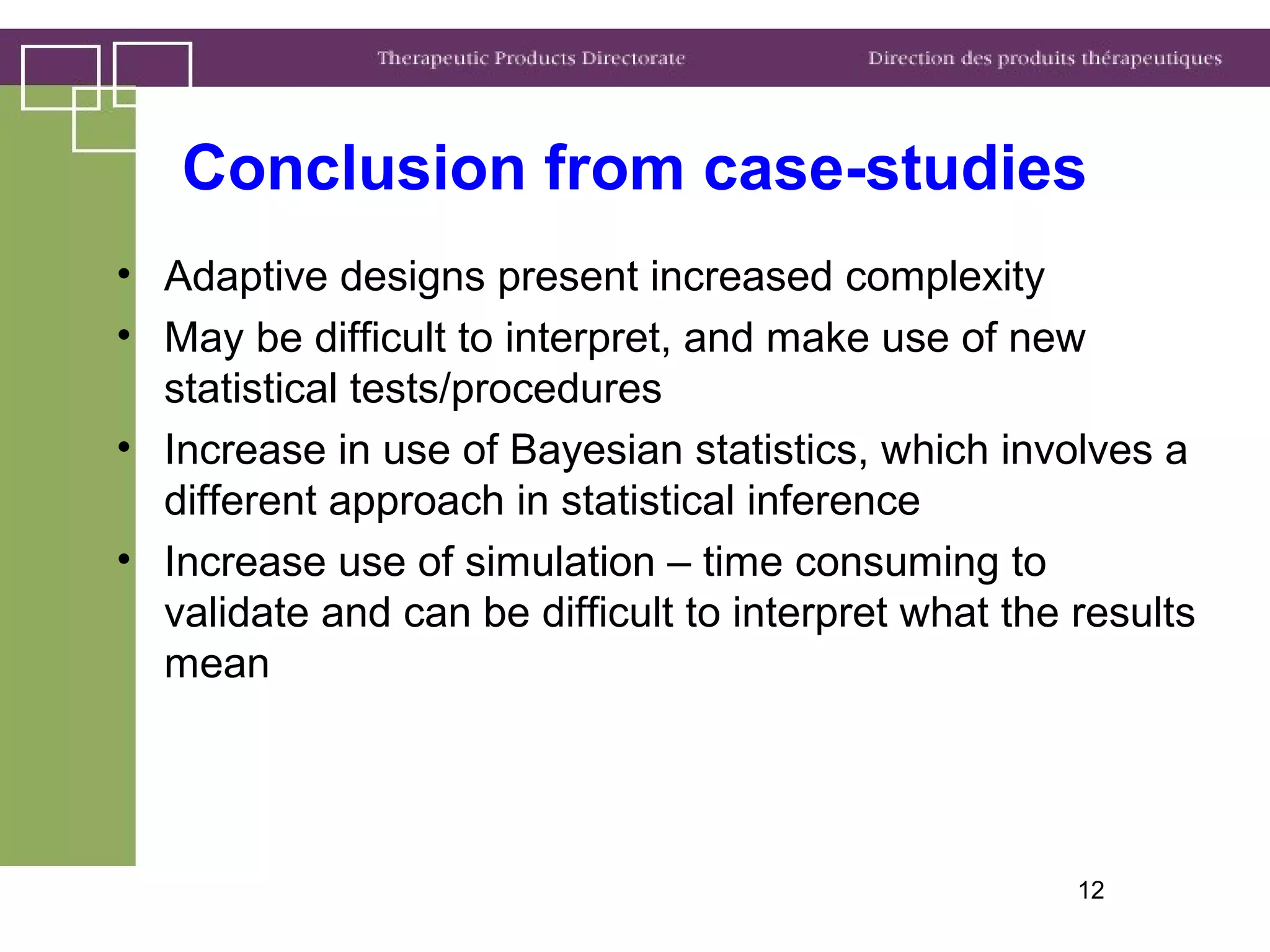 Conclusion from case-studies
• Adaptive designs present increased complexity
• May be difficult to interpret, and make use of new
statistical tests/procedures
• Increase in use of Bayesian statistics, which involves a
different approach in statistical inference
• Increase use of simulation – time consuming to
validate and can be difficult to interpret what the results
mean
12
 