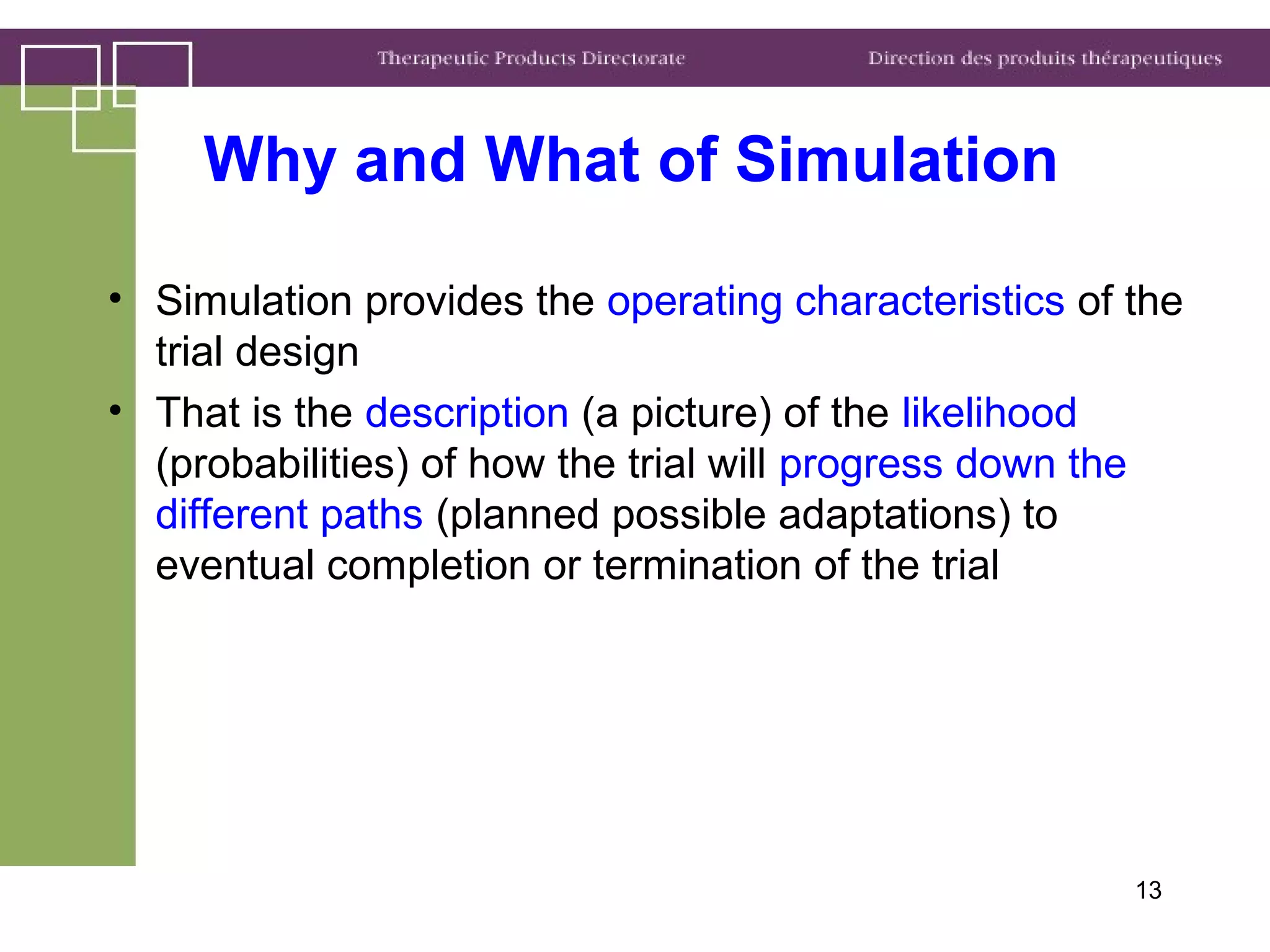 13
• Simulation provides the operating characteristics of the
trial design
• That is the description (a picture) of the likelihood
(probabilities) of how the trial will progress down the
different paths (planned possible adaptations) to
eventual completion or termination of the trial
Why and What of Simulation
 