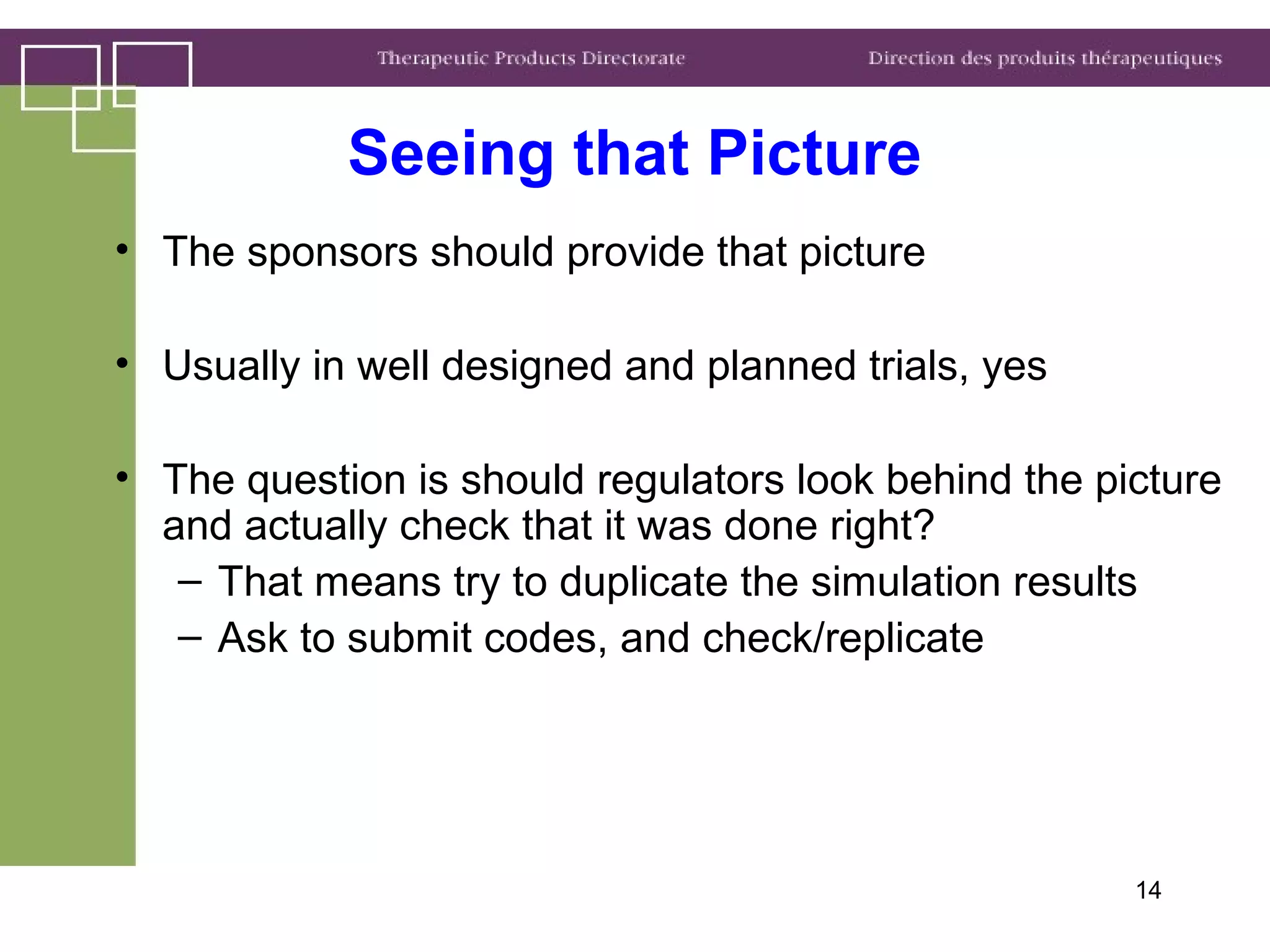 14
• The sponsors should provide that picture
• Usually in well designed and planned trials, yes
• The question is should regulators look behind the picture
and actually check that it was done right?
– That means try to duplicate the simulation results
– Ask to submit codes, and check/replicate
Seeing that Picture
 