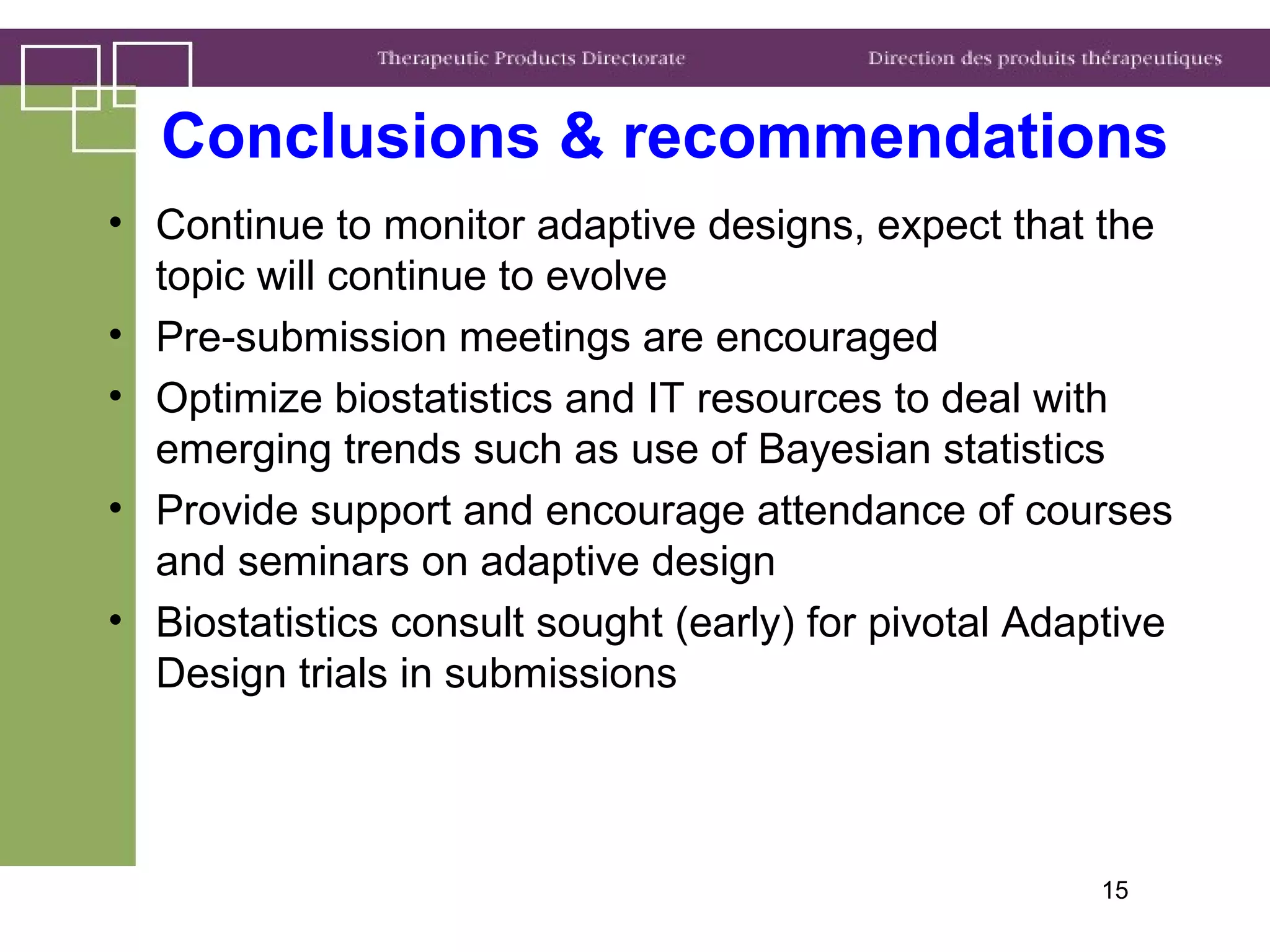 Conclusions & recommendations
• Continue to monitor adaptive designs, expect that the
topic will continue to evolve
• Pre-submission meetings are encouraged
• Optimize biostatistics and IT resources to deal with
emerging trends such as use of Bayesian statistics
• Provide support and encourage attendance of courses
and seminars on adaptive design
• Biostatistics consult sought (early) for pivotal Adaptive
Design trials in submissions
15
 