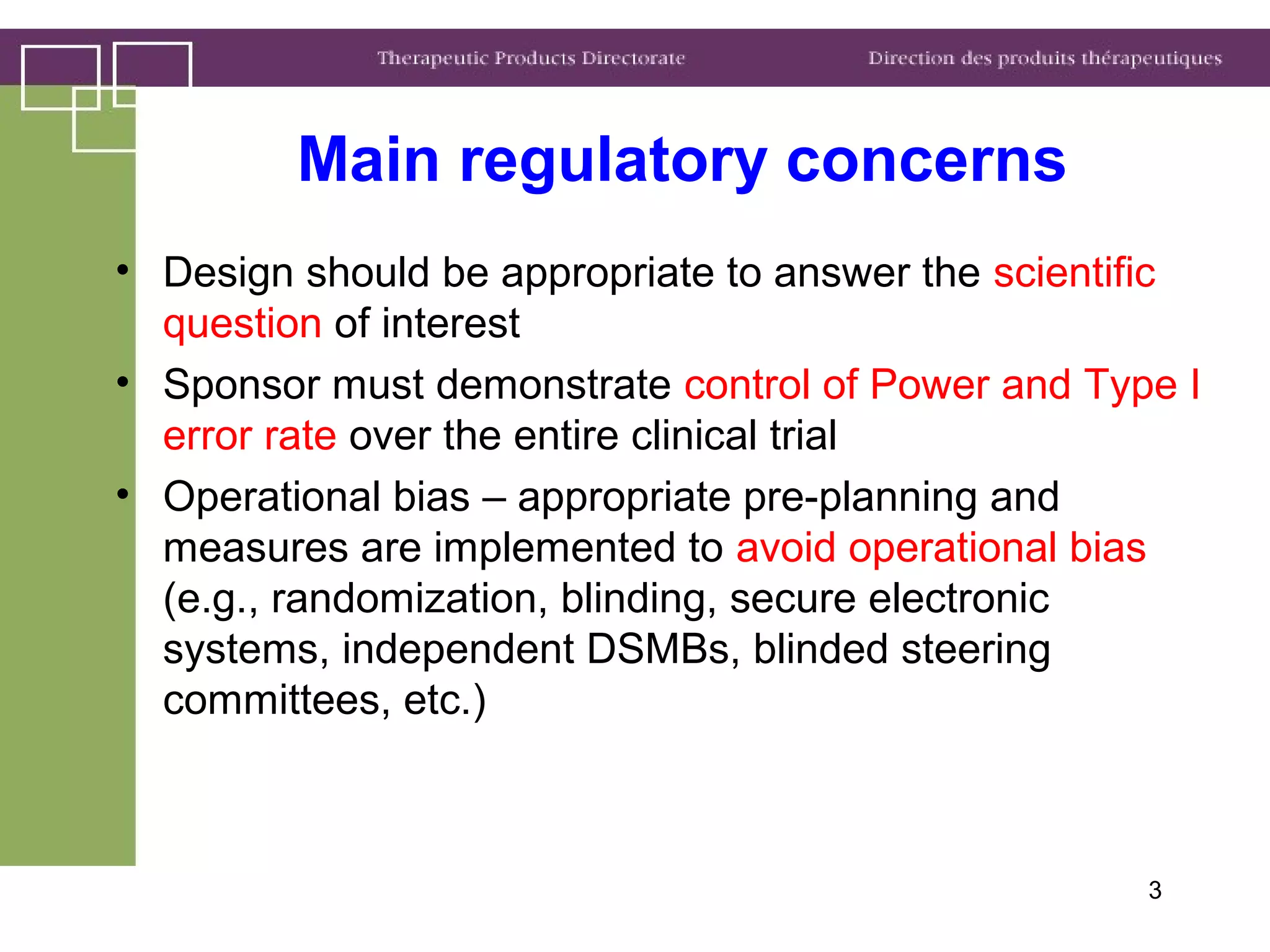 3
Main regulatory concerns
• Design should be appropriate to answer the scientific
question of interest
• Sponsor must demonstrate control of Power and Type I
error rate over the entire clinical trial
• Operational bias – appropriate pre-planning and
measures are implemented to avoid operational bias
(e.g., randomization, blinding, secure electronic
systems, independent DSMBs, blinded steering
committees, etc.)
 