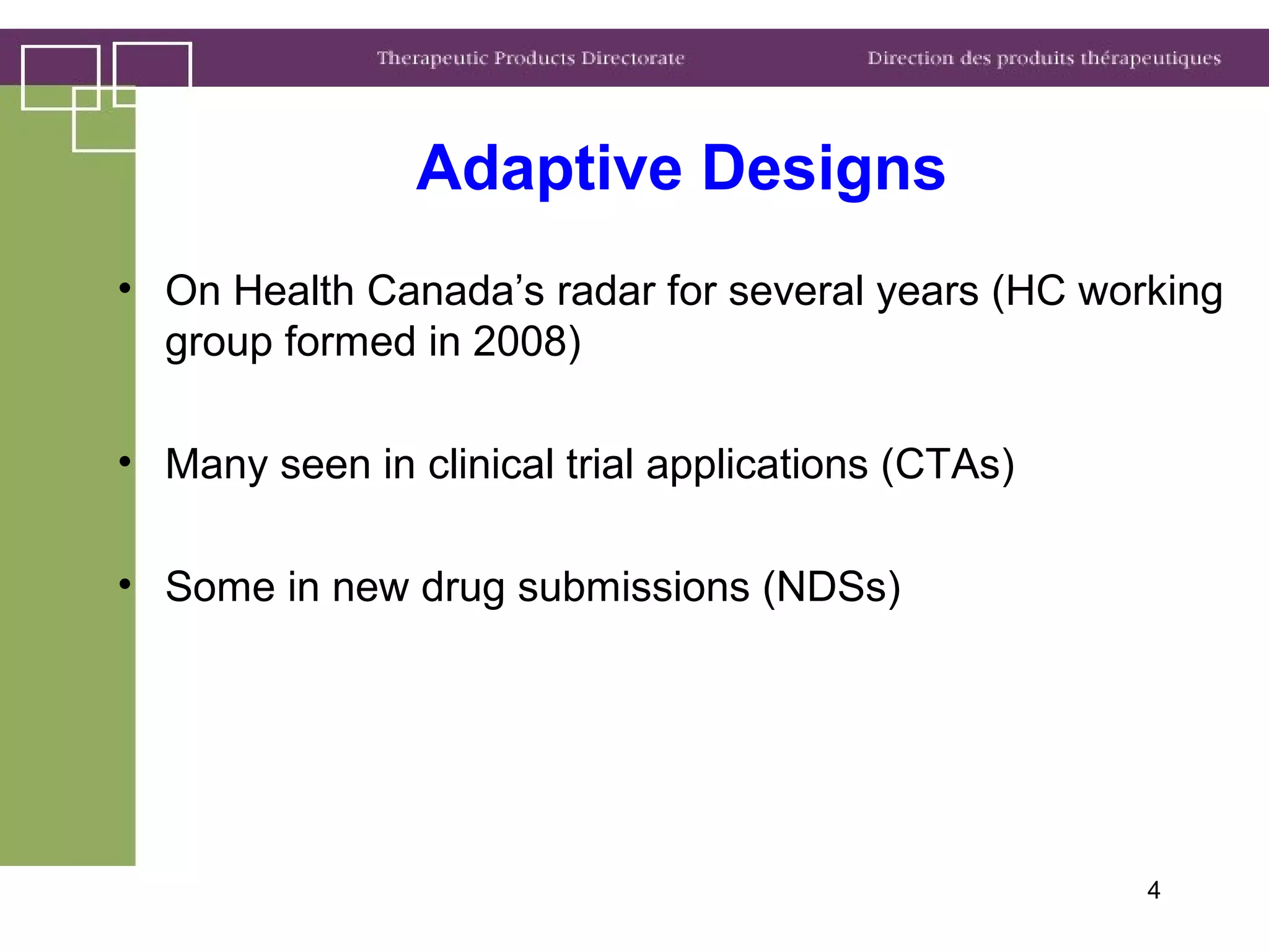 4
Adaptive Designs
• On Health Canada’s radar for several years (HC working
group formed in 2008)
• Many seen in clinical trial applications (CTAs)
• Some in new drug submissions (NDSs)
 