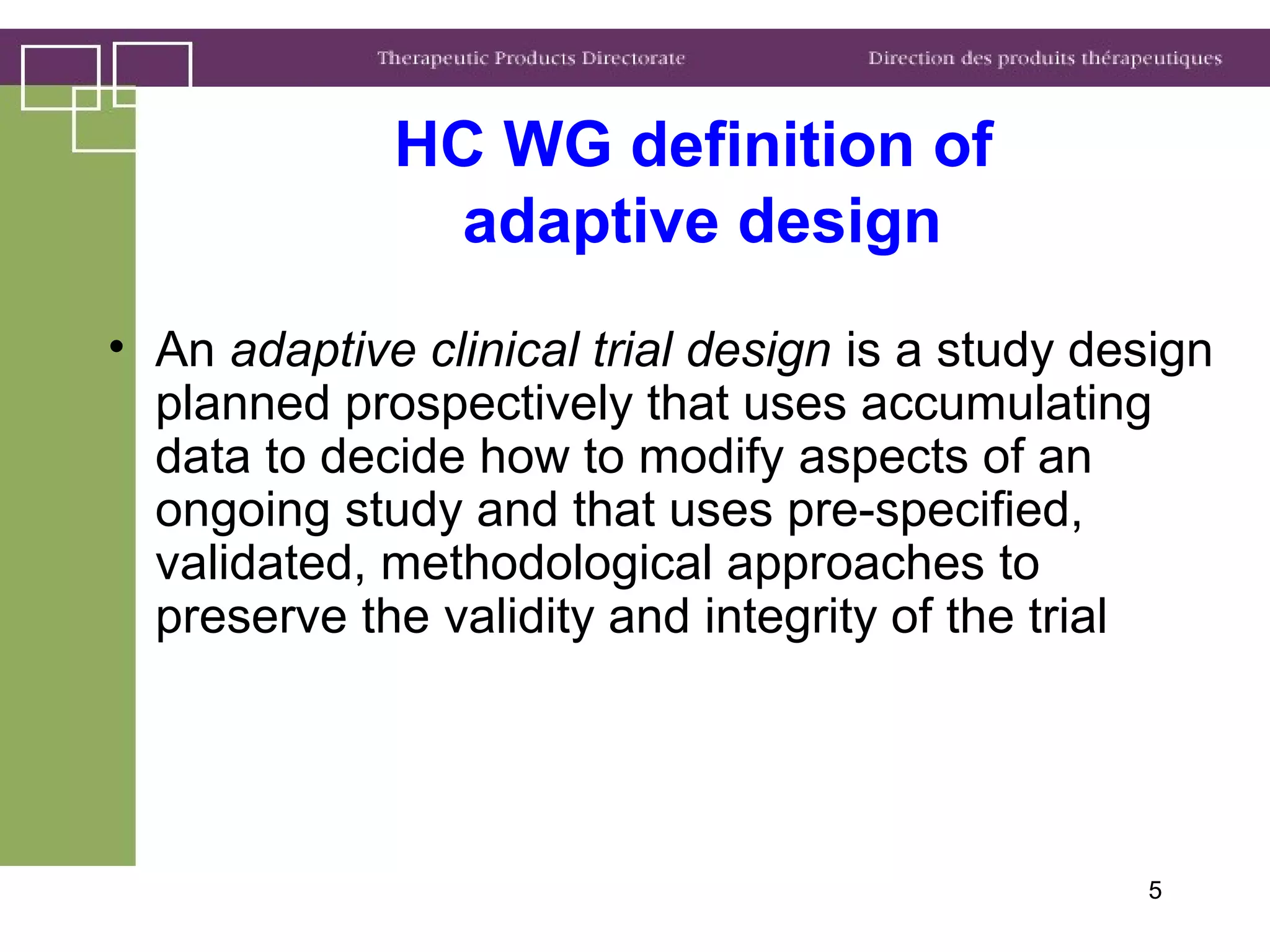 5
HC WG definition of
adaptive design
• An adaptive clinical trial design is a study design
planned prospectively that uses accumulating
data to decide how to modify aspects of an
ongoing study and that uses pre-specified,
validated, methodological approaches to
preserve the validity and integrity of the trial
 