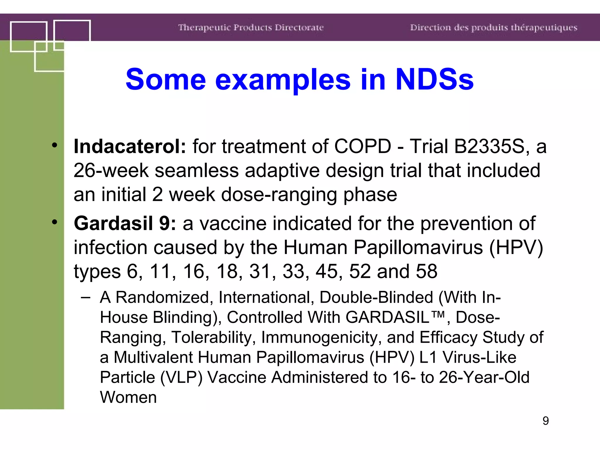 Some examples in NDSs
• Indacaterol: for treatment of COPD - Trial B2335S, a
26-week seamless adaptive design trial that included
an initial 2 week dose-ranging phase
• Gardasil 9: a vaccine indicated for the prevention of
infection caused by the Human Papillomavirus (HPV)
types 6, 11, 16, 18, 31, 33, 45, 52 and 58
– A Randomized, International, Double-Blinded (With In-
House Blinding), Controlled With GARDASIL™, Dose-
Ranging, Tolerability, Immunogenicity, and Efficacy Study of
a Multivalent Human Papillomavirus (HPV) L1 Virus-Like
Particle (VLP) Vaccine Administered to 16- to 26-Year-Old
Women
9
 