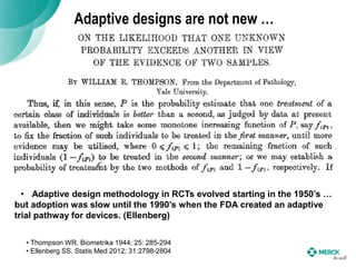 Adaptive designs are not new …
• Thompson WR. Biometrika 1944; 25: 285-294
• Ellenberg SS. Statis Med 2012; 31:2798-2804
• Adaptive design methodology in RCTs evolved starting in the 1950’s …
but adoption was slow until the 1990’s when the FDA created an adaptive
trial pathway for devices. (Ellenberg)
 