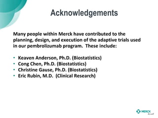 Acknowledgements
Many people within Merck have contributed to the
planning, design, and execution of the adaptive trials used
in our pembrolizumab program. These include:
• Keaven Anderson, Ph.D. (Biostatistics)
• Cong Chen, Ph.D. (Biostatistics)
• Christine Gause, Ph.D. (Biostatistics)
• Eric Rubin, M.D. (Clinical Research)
 