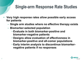 Single-arm Response Rate Studies
• Very high response rates allow possible early access
for patients
– Single arm studies where no effective therapy exists
– Biomarker-selected population
• Evaluate in both biomarker-positive and
biomarker-negative patients
• Designs allow evaluation of effectiveness in
biomarker-positive and all-comer populations
• Early interim analysis to discontinue biomarker-
negative patients if no responses
7
 