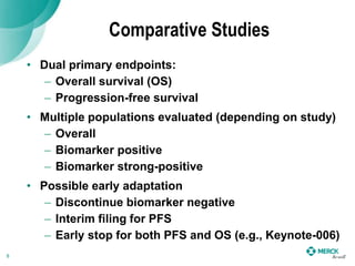 Comparative Studies
• Dual primary endpoints:
– Overall survival (OS)
– Progression-free survival
• Multiple populations evaluated (depending on study)
– Overall
– Biomarker positive
– Biomarker strong-positive
• Possible early adaptation
– Discontinue biomarker negative
– Interim filing for PFS
– Early stop for both PFS and OS (e.g., Keynote-006)
8
 