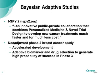 Bayesian Adaptive Studies
• I-SPY 2 (ispy2.org)
– “..an innovative public-private collaboration that
combines Personalized Medicine & Novel Trial
Design to develop new cancer treatments much
faster and for much less cost.”
• Neoadjuvant phase 2 breast cancer study
– Accelerated development
– Adaptive biomarker and drug selection to generate
high probability of success in Phase 3
9
 