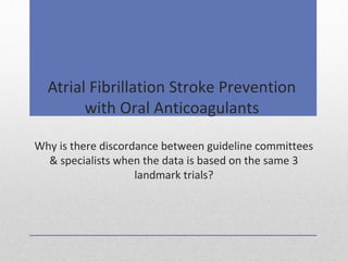 Atrial Fibrillation Stroke Prevention
with Oral Anticoagulants
Why is there discordance between guideline committees
& specialists when the data is based on the same 3
landmark trials?
 