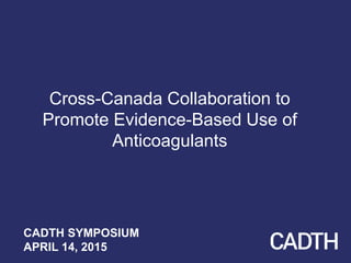 Cross-Canada Collaboration to
Promote Evidence-Based Use of
Anticoagulants
CADTH SYMPOSIUM
APRIL 14, 2015
 