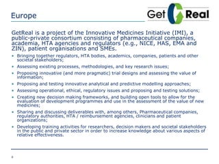 Europe
GetReal is a project of the Innovative Medicines Initiative (IMI), a
public-private consortium consisting of pharmaceutical companies,
academia, HTA agencies and regulators (e.g., NICE, HAS, EMA and
ZIN), patient organisations and SMEs.
• Bringing together regulators, HTA bodies, academics, companies, patients and other
societal stakeholders;
• Assessing existing processes, methodologies, and key research issues;
• Proposing innovative (and more pragmatic) trial designs and assessing the value of
information;
• Proposing and testing innovative analytical and predictive modelling approaches;
• Assessing operational, ethical, regulatory issues and proposing and testing solutions;
• Creating new decision making frameworks, and building open tools to allow for the
evaluation of development programmes and use in the assessment of the value of new
medicines;
• Sharing and discussing deliverables with, among others, Pharmaceutical companies,
regulatory authorities, HTA / reimbursement agencies, clinicians and patient
organizations;
• Developing training activities for researchers, decision makers and societal stakeholders
in the public and private sector in order to increase knowledge about various aspects of
relative effectiveness.
6
 