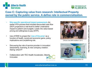 11
Case C: Capturing value from research: Intellectual Property
owned by the public service. A define role in commercialization.
• Site specific operational impact assessment. An
earlier HTA process that included discounted cash flow
(DCF) projections a site level to better understand
impact to patient care budgets. Leads into value based
pricing and willingness to pay (WTP).
• Use of RWE to project the ‘size of the prize’ as a
function of health, social and economic gains; policy
implications and (re)defining risk.
• Discussing the role of service provider in innovation
stewardship, licensing, & new company creation.
Asking ‘what if?’
• Collaboration with TEC Health Accelerator, Alberta
Innovates
Clinical Linac-MR Installed in 2013
Proposed commercial version V3
http://www.mp.med.ualberta.ca/linac-mr/
 