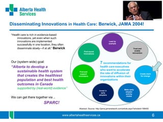 6
Disseminating Innovations in Health Care: Berwick, JAMA 2004!
“Health care is rich in evidence-based
innovations, yet even when such
innovations are implemented
successfully in one location, they often
disseminate slowly—if at all.” Berwick
Our (system wide) goal:
“Alberta to develop a
sustainable health system
that creates the healthiest
population and best health
outcomes in Canada
supported by (real-world) evidence”
We can get there together via ..
SPARC!
Find sound
innovations
Find and
support
innovators
Invest in
early
adopters
Make early
adopter
activity
visible
Trust and
enable
reinvention
Create slack
for change
Lead by
example
7 recommendations for
health care executives
who want to accelerate
the rate of diffusion of
innovations within their
organizations
Abstract. Source: http://jama.jamanetwork.com/article.aspx?articleid=196400
 