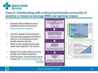 9
Case A: Collaborating with a clinical (provincial) community of
practice; a means to leverage RWE and optimize impact
• Strategic Clinical Network driven,
adopting evidence from abroad.
• Clear “measure of better”
• Literature guided initial projections.
• First two pilots yielded local RWE to
allow for a re-forecasting of cost -
benefit; process evolving.
• RWE proved conditional (notional)
break even/ payback in 22 months.
• Speed of innovation diffusion can be
at odds with research agendas.
• Risk free gains, verses practical value
creation. [Re-investment algorithm]
Source: published and approved ‘14-15
Operational Plan AHS Major Initiatives
 