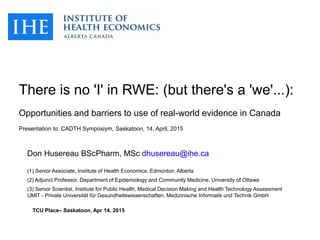 There is no 'I' in RWE: (but there's a 'we'...):
Opportunities and barriers to use of real-world evidence in Canada
Presentation to: CADTH Symposiym, Saskatoon, 14, April, 2015
Don Husereau BScPharm, MSc dhusereau@ihe.ca
(1) Senior Associate, Institute of Health Economics, Edmonton, Alberta
(2) Adjunct Professor, Department of Epidemiology and Community Medicine, University of Ottawa
(3) Senior Scientist, Institute for Public Health, Medical Decision Making and Health Technology Assessment
UMIT - Private Universität für Gesundheitswissenschaften, Medizinische Informatik und Technik GmbH
TCU Place– Saskatoon, Apr 14, 2015
 