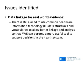 Issues identified
• Data linkage for real world evidence:
– There is still a need to use common healthcare
information technology (IT) data structures and
vocabularies to allow better linkage and analysis
so that RWE can become a more useful tool to
support decisions in the health system.
 