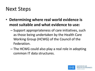 Next Steps
• Determining where real world evidence is
most suitable and what evidence to use:
– Support appropriateness of care initiatives, such
as those being undertaken by the Health Care
Working Group (HCWG) of the Council of the
Federation.
– The HCWG could also play a real role in adopting
common IT data structures.
 