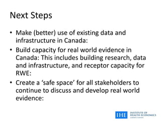 Next Steps
• Make (better) use of existing data and
infrastructure in Canada:
• Build capacity for real world evidence in
Canada: This includes building research, data
and infrastructure, and receptor capacity for
RWE:
• Create a ‘safe space’ for all stakeholders to
continue to discuss and develop real world
evidence:
 
