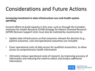 Considerations and Future Actions
Increasing investment in data infrastructure can curb health system
spending.
Current efforts to build capacity in this area, such as through the Canadian
Institutes for Health Research (CIHR) Strategy for Patient Oriented Research
(SPOR) Decision Support Units must also be matched by investments to:
• Update data infrastructure so that outcomes relevant for decision (e.g.,
patient outcomes, cost and operational outcomes) are included
• Cover operational costs of data access for qualified researchers, to allow
access to comprehensive health information
• Ultimately reduce operational costs of research, by improving accuracy of
information and reducing the need to collect and analyse additional
information
 