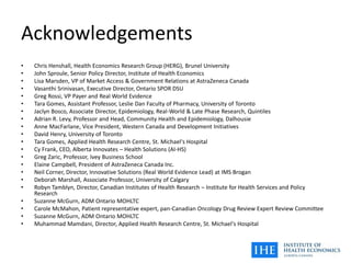 Acknowledgements
• Chris Henshall, Health Economics Research Group (HERG), Brunel University
• John Sproule, Senior Policy Director, Institute of Health Economics
• Lisa Marsden, VP of Market Access & Government Relations at AstraZeneca Canada
• Vasanthi Srinivasan, Executive Director, Ontario SPOR DSU
• Greg Rossi, VP Payer and Real World Evidence
• Tara Gomes, Assistant Professor, Leslie Dan Faculty of Pharmacy, University of Toronto
• Jaclyn Bosco, Associate Director, Epidemiology, Real-World & Late Phase Research, Quintiles
• Adrian R. Levy, Professor and Head, Community Health and Epidemiology, Dalhousie
• Anne MacFarlane, Vice President, Western Canada and Development Initiatives
• David Henry, University of Toronto
• Tara Gomes, Applied Health Research Centre, St. Michael's Hospital
• Cy Frank, CEO, Alberta Innovates – Health Solutions (AI-HS)
• Greg Zaric, Professor, Ivey Business School
• Elaine Campbell, President of AstraZeneca Canada Inc.
• Neil Corner, Director, Innovative Solutions (Real World Evidence Lead) at IMS Brogan
• Deborah Marshall, Associate Professor, University of Calgary
• Robyn Tamblyn, Director, Canadian Institutes of Health Research – Institute for Health Services and Policy
Research
• Suzanne McGurn, ADM Ontario MOHLTC
• Carole McMahon, Patient representative expert, pan-Canadian Oncology Drug Review Expert Review Committee
• Suzanne McGurn, ADM Ontario MOHLTC
• Muhammad Mamdani, Director, Applied Health Research Centre, St. Michael's Hospital
 