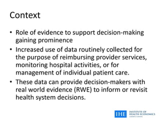 Context
• Role of evidence to support decision-making
gaining prominence
• Increased use of data routinely collected for
the purpose of reimbursing provider services,
monitoring hospital activities, or for
management of individual patient care.
• These data can provide decision-makers with
real world evidence (RWE) to inform or revisit
health system decisions.
 