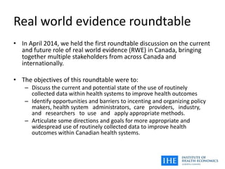 Real world evidence roundtable
• In April 2014, we held the first roundtable discussion on the current
and future role of real world evidence (RWE) in Canada, bringing
together multiple stakeholders from across Canada and
internationally.
• The objectives of this roundtable were to:
– Discuss the current and potential state of the use of routinely
collected data within health systems to improve health outcomes
– Identify opportunities and barriers to incenting and organizing policy
makers, health system administrators, care providers, industry,
and researchers to use and apply appropriate methods.
– Articulate some directions and goals for more appropriate and
widespread use of routinely collected data to improve health
outcomes within Canadian health systems.
 