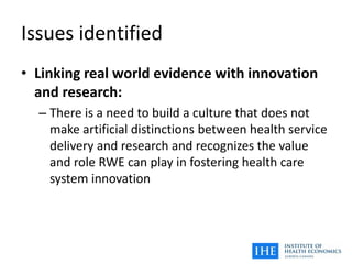 Issues identified
• Linking real world evidence with innovation
and research:
– There is a need to build a culture that does not
make artificial distinctions between health service
delivery and research and recognizes the value
and role RWE can play in fostering health care
system innovation
 