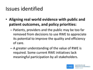 Issues identified
• Aligning real world evidence with public and
patient outcomes, and policy priorities:
– Patients, providers and the public may be too far
removed from decisions to use RWE to appreciate
its potential to improve the quality and efficiency
of care.
– A greater understanding of the value of RWE is
required. Some current RWE initiatives lack
meaningful participation by all stakeholders.
 