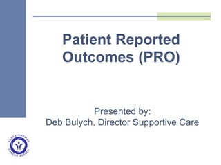 Presented by:
Deb Bulych, Director Supportive Care
Patient Reported
Outcomes (PRO)
 