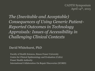 SFU
SIMON FRASER UNIVERSITY
FACULTY OF HEALTH SCIENCES
The (Inevitable and Acceptable)
Consequences of Using Generic Patient-
Reported Outcomes in Technology
Appraisals: Issues of Accessibility in
Challenging Clinical Contexts
CADTH Symposium
April 14th, 2015
David Whitehurst, PhD
Faculty of Health Sciences, Simon Fraser University
Centre for Clinical Epidemiology and Evaluation (C2E2)
Fraser Health Authority
International Collaboration On Repair Discoveries (ICORD)
 