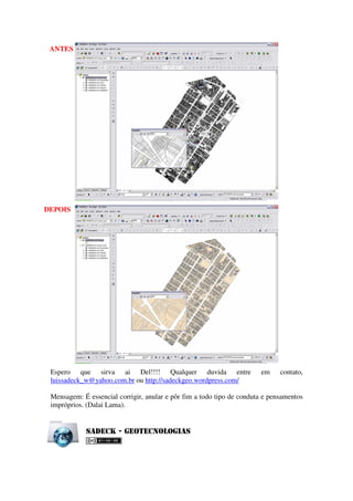 ANTES




DEPOIS




 Espero que sirva ai Del!!!! Qualquer duvida entre                     em     contato,
 luissadeck_w@yahoo.com.br ou http://sadeckgeo.wordpress.com/

 Mensagem: É essencial corrigir, anular e pôr fim a todo tipo de conduta e pensamentos
 impróprios. (Dalai Lama).


            Sa d e c k - G e o t e c n o l o g ia S
 