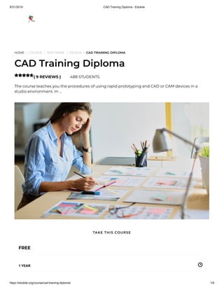 8/31/2019 CAD Training Diploma - Edukite
https://edukite.org/course/cad-training-diploma/ 1/9
HOME / COURSE / SOFTWARE / DESIGN / CAD TRAINING DIPLOMA
CAD Training Diploma
( 9 REVIEWS ) 488 STUDENTS
The course teaches you the procedures of using rapid prototyping and CAD or CAM devices in a
studio environment. In …

FREE
1 YEAR
TAKE THIS COURSE
 