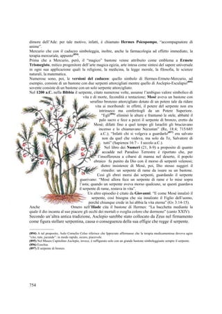 dimore dell’Ade: per tale motivo, infatti, è chiamato Hermes Psicopompo, “accompagnatore di
anime”.
Mercurio che con il caduceo simboleggia, inoltre, anche la farmacologia ad effetto immediato, la
terapia mercuriale, appunto(894).
Prima che a Mercurio, però, il “magico” bastone venne attribuito come emblema a Ermete
Trismegisto, mitico progenitore dell’arte magica egizia, arte intesa come sintesi del sapere universale
in ogni sua applicazione quali la religione, la medicina, la legge morale, la filosofia, le scienze
naturali, la matematica.
Numerose sono, poi, le versioni del caduceo: quello simbolo di Hermes-Ermete-Mercurio, ad
esempio, consiste di un bastone con due serpenti attorcigliati mentre quello di Asclepio-Esculapio(895)
sovente consiste di un bastone con un solo serpente attorcigliato.
Nel 1200 a.C. nella Bibbia il serpente, citato numerose volte, assunse l’ambiguo valore simbolico di
vita e di morte, fecondità e tentazione; Mosè aveva un bastone con
serafino bronzeo attorcigliato dotato di un potere tale da ridare
vita ai moribondi: in effetti, il potere del serpente non era
intrinseco ma conferitogli da un Potere Superiore.
“Egli(896) eliminò le alture e frantumò le stele, abbatté il
palo sacro e fece a pezzi il serpente di bronzo, eretto da
Mosé; difatti fino a quel tempo gli Israeliti gli bruciavano
incenso e lo chiamavano Necustan” (Re, 18:4; 715/685
a.C.); “Infatti chi si volgeva a guardarlo(897) era salvato
non da quel che vedeva, ma solo da Te, Salvatore di
tutti” (Sapienza 16:7 - I secolo a.C.).
Nel libro dei Numeri (21, 8-9) a proposito di quanto
accadde nel Paradiso Terrestre è riportato che, per
l’insofferenza a cibarsi di manna nel deserto, il popolo
ebraico fu punito da Dio con il morso di serpenti velenosi;
dietro insistenze di Mosé, poi, Dio stesso suggerì il
rimedio: un serpente di rame da issare su un bastone.
Così gli ebrei morsi dai serpenti, guardando il serpente
guarivano: “Mosé allora fece un serpente di rame e lo mise sopra
l’asta; quando un serpente aveva morso qualcuno, se questi guardava
il serpente di rame, restava in vita”.
Un altro episodio è citato da Giovanni: “E come Mosé innalzò il
serpente, così bisogna che sia innalzato il Figlio dell’uomo,
perché chiunque crede in lui abbia la vita eterna” (Gv 3:14-15).
Anche
Omero nell’Iliade cita il bastone di Hermes: “La bacchetta mediante la
quale il dio incanta al suo piacere gli occhi dei mortali o sveglia coloro che dormono” (canto XXIV).

Secondo un’altra antica tradizione, Asclepio sarebbe stato collocato da Zeus nel firmamento
come figura stellare serpentina, causa o conseguenza della sua effigie che regge il serpente.
_______________
(894) A tal proposito, Aulo Cornelio Celso riferisce che Ippocrate affermasse che la terapia medicamentosa doveva agire
“cito, tute, jucunde”: in modo rapido, sicuro, piacevole.
(895) Nel Museo Capitolino Asclepio, invece, è raffigurato solo con un grande bastone simboleggiante sempre il serpente.
(896) Ezechia.
(897) Il serpente di bronzo.

754

 