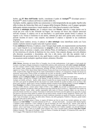 Inoltre, nel IV libro dell’Eneide Apollo, considerato il padre di Asclepio(898) (Esculapio presso i
Romani)(899), donò il caduceo ad Ermes in cambio della lira.

Asclepio, inoltre, apprese molte sue conoscenze e virtù terapeutiche da suo padre Apollo (che
ebbe in dono da Atena due fiale con il sangue della Gorgone Medusa: con il sangue sgorgato
dalla parte sinistra resuscitava i morti mentre con l’altra dava la morte) e da Chirone.
Secondo la mitologia classica, poi, il caduceo nasce con Tiresia, indovino e mago punito con la
cecità per aver visto la dea Artemide nel bagno, che incontra nel bosco due serpenti intrecciati
nell’atto d’amore; li colpisce con la sua bacchetta e in quell’istante prende forma il caduceo. In
seguito a ciò, Tiresia si trasforma in una donna, subendo per dieci anni questa sorte; trascorso tale
periodo incontra di nuovo i due serpenti, nuovamente li colpisce e riprende la sua condizione
originaria.
Secondo alcuni studiosi, invece, il caduceo in altre mitologie viene identificato anche con l’axis
mundi, il pilastro intorno al quale ruota tutto il genere umano.
Come emblema di Hermes, il caduceo, come l’insegna degli araldi, era originariamente una bacchetta
con i nastri bianchi la cui trasformazione in serpenti si rifà al simbolismo, insito nella figura del
serpente stesso, di potenza o meglio, come afferma Plinio, di intelligenza e di particolari sentimenti,
di vita misteriosa, di velocità, di dualismo tra vita e morte. I due serpenti, dunque, non solo alludono
alla direzione ascendente e discendente, alla vita e alla morte, cioè alle due polarità vitali e
fondamentali che governano tutta la vita, quali buono e cattivo, maschio e femmina, giorno e notte,
ma assumono anche molteplici significati mistici, alchemici, filosofici.
_______________
(898) Chirone, dimorante sul monte Pelio in Tessaglia, ricco di erbe medicamentose, il più saggio e il più grande dei
Centauri, è una figura collegata strettamente al mondo della medicina, della medicazione, delle erbe e sostanze medicinali.
Fra tutti i centauri, violenti e brutali, Chirone si distingue per saggezza e pacatezza; anche la sua nascita è diversa. Tutti gli
altri centauri, infatti, nacquero dalla congiunzione, sacrilega, fra l'altro, di Issione con Nefele, mentre Chirone nacque dal
rapporto tra Crono e Filira. Quest’ultima, figlia di Oceano, fu presa da Crono in un’isoletta che aveva il suo stesso nome ma
il dio, scoperto da Rea, fuggì dal luogo del suo stupro trasformandosi in stallone e, di conseguenza, il bimbo che nacque era
mostruoso: mezzo uomo e mezzo cavallo, un centauro che era, però, un semi-dio e, quindi, immortale. Filira, tuttavia, per il
ribrezzo di quel figlio chiese agli dei di essere trasformata e divenne un tiglio (phylira).
Chirone, quindi, è collegato al tiglio: pianta dai poteri medicinali, calmante e molto usata nel mondo antico.
Chirone crebbe e divenne fra i Centauri il più sapiente. Il mito gli attribuisce una lunga vita e lo collega ad Apollo, ad
Asclepio, ad Achille, ad Eracle. Apollo, infatti, amava Coronide che era rimasta incinta di lui. Quest’ultima, però, lo tradì
con Ischi e per questo fu maledetta dal dio che incaricò sua sorella Artemide di uccidere la donna con le sue frecce. Ben
presto, però, pentitosi, Apollo riuscì a salvare il bambino quando Coronide era già sulla pira funebre, lo chiamò Asclepio (in
latino Esculapio) e lo affidò a Chirone perchè lo allevasse. Asclepio divenne, così, il dio della medicina.
Chirone avrebbe allevato e istruito anche il figlio di Peleo e Teti, Achille: che secondo la tradizione greca antica aveva
specifiche competenze di medicina, infatti una famosa tazza attica della fine del VI secolo a. C. rappresenta l'eroe mentre sta
medicando Patroclo. Eracle, infine, sarebbe responsabile della morte di Chirone avendolo colpito con una freccia al
ginocchio durante una lotta con i centauri. Nonostante le medicazioni che Eracle sconvolto applicò al suo ginocchio, la piaga
non guariva e provocava atroci dolori al centauro che non poteva morire, essendo di natura semidivina. Chirone, però, con
l'approvazione di Zeus, scambiò la sua dolorosa ed inutile condizione immortale con quella di Prometeo, ottenendo così la
morte. Figli di Esculapio sono Igea, dea della salute, Panacea, dea della guarigione, Podalirio e Macaone, grandi medici
presso gli Achei sotto le mura di Troia.
(899) Il culto di Esculapio giunse a Roma, in seguito all’infierire per ben tre anni di una mortale epidemia, per volere
dichiarato nei Libri Sibillini: “I sacerdoti allarmati nel 291 a.C. …da tanto feral morbo… inviarono l’edile Quinto Ogulnio
a Epidauro centro ospedaliero e sacro, dedicato al culto di Esculapio, per avere lumi dal dio”. Questo, sotto forma di
serpente, salì sulla triremi romana e, giunto all’isola Tiberina, si gettò in qcqua, raggiunse l’isola stessa e lì scomparve a
indicare come in quel luogo si dovesse erigere un tempio a lui dedicato con il relativo ospedale; cosa che dai Romani fu
eseguita ed ancora oggi è sede di un grande centro sanitario che i nuovi sacerdoti hanno chiamato Fate Bene fratelli.
(Signore Giancarlo - Nel segno di Esculapio - Teoria & Pratica, Il Giardino dei Semplici, Il Farmacista FOFI, anno III, n.
10, 23 maggio 1996, Italpromo & Libardi Associati).

755

 