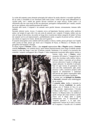 La scelta del serpente come elemento principale del caduceo ha anche ulteriori e reconditi significati:
da un canto è correlabile al suo fenomeno della muta (come i rettili ad ogni muta abbandonano la
vecchia pelle, così i malati per guarire devono costruirsi un corpo nuovo), d’altro canto e in
riferimento alla sua vista acuta ed alla sua attenzione, prerogative indispensabili per i medici, nonché
per la sua vigilanza, altra qualità precipua del medico.
Secondo altre teorie, il serpente è un animale sacro perché ritenuto, erroneamente, immune dalle
malattie.
Secondo ulteriori teorie, invece, il serpente aveva un’importante funzione pratica nella medicina
antica: nel tempio di ogni città c’era una sorta di cunicolo con i serpenti. Il tempio, infatti, non era
solo un luogo di devozione, ma anche un luogo dove si portavano talune categorie di malati: la fossa
dei serpenti serviva ad impressionarli e, probabilmente anche a seguito di pozioni ad hoc, subivano
uno shock cui seguiva la visione del dio che così li guariva.
Il serpente attorcigliato come simbolo dell’arte medica si ritrova, inoltre, presso gli Egizi con l’aspide
sulla corona di Iside, presso gli Assiri con il Serpente di Fuoco, in Messico o in Brasile con il
geroglifico del Serpente a Sonagli.
In talune regioni d’Oriente, inoltre, i due serpenti rappresentano Ida e Pingala mentre il bastone
centrale Sushumna, i tre condotti eterici; quest’ultima anatomicamente corre lungo il midollo spinale
mentre le altre due lungo i suoi lati. Il bastone centrale, Sushumna, è la volontà o la coscienza che
controlla i serpenti contrapposti Ida e Pingala. L’altra componente essenziale della matrice eterica o
sistema vitale, sono i Chakra, centri
energetici (49 minori e 7 maggiori) per le
forze che circolano nella matrice eterica.
Ciascun chakra è associato ad un plesso
nervoso attraverso il quale si collega agli
organi adiacenti. In antichità il principio
base di ogni tecnica di guarigione (sia
esso con erbe, medicamenti, aghi, pietre
preziose o altro, consisteva proprio nella
capacità di stimolazione o sedazione
dell’attività del chakra responsabile della
vitalizzazione dell’organo squilibrato.
Va notata, poi, un’analogia tra Buddha
e Mercurio: entrambi sono simboleggiati
da un serpente.
Il serpente alato, inoltre, è presente in
molte e diverse tradizioni, da quella
indiana con il Tridente di Siva in cui
l’asta centrale rappresentava l’Asvatta
(l’Albero della Vita) e i due serpenti lo
Spirito e la Materia (tutti e tre simboli di
quelle energie del corpo umano) a quella
cinese con il drago alato a quella
sudamericana con il Quezalcoatl, il
“serpente piumato”, e, in ogni caso,
rappresenta l’unione tra il cielo e la terra,
tra il serpente e l’uccello ed è il simbolo

756

 