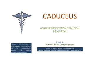 CADUCEUS
VISUAL REPRESENTATION OF MEDICAL
PROFESSION

Caduceus is the winged rod
with double serpents, used
as
the
representative
symbol
of
medical
profession worldwide

A Study By

Dr. Kabita Mishra | BHMS, MBA (Hospital)
Senior Research Fellow (Homoeopathy)
Central Research Institute for Homoeopathy | NOIDA | INDIA

 