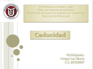 UNIVERSIDAD FERMÍN TORO
VICE-RECTORADO ACADÉMICO
FACULTAD DE CIENCIAS JURÍDICAS Y POLÍTICAS
ESCUELA DE DERECHO
Caducidad
Participante:
Vargas Luz María
C.I: 25124047
 