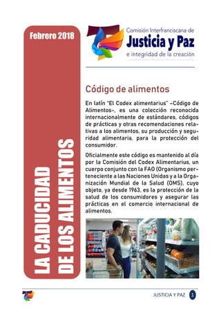 JUSTICIA Y PAZ 1
Código de alimentos
En latín “El Codex alimentarius” –Código de
Alimentos-, es una colección reconocida
internacionalmente de estándares, códigos
de prácticas y otras recomendaciones rela-
tivas a los alimentos, su producción y segu-
ridad alimentaria, para la protección del
consumidor.
Oficialmente este código es mantenido al día
por la Comisión del Codex Alimentarius, un
cuerpo conjunto con la FAO (Organismo per-
teneciente a las Naciones Unidas y a la Orga-
nización Mundial de la Salud (OMS), cuyo
objeto, ya desde 1963, es la protección de la
salud de los consumidores y asegurar las
prácticas en el comercio internacional de
alimentos.
LACADUCIDAD
DELOSALIMENTOS
Febrero 2018
 