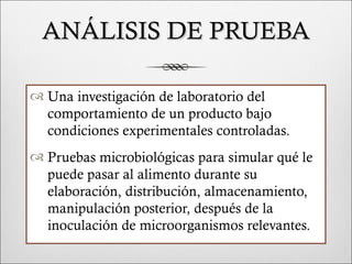 ANÁLISIS DE PRUEBA

 Una investigación de laboratorio del
  comportamiento de un producto bajo
  condiciones experimentales controladas.
 Pruebas microbiológicas para simular qué le
  puede pasar al alimento durante su
  elaboración, distribución, almacenamiento,
  manipulación posterior, después de la
  inoculación de microorganismos relevantes.
 