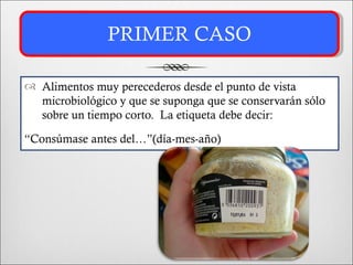 PRIMER CASO

 Alimentos muy perecederos desde el punto de vista
  microbiológico y que se suponga que se conservarán sólo
  sobre un tiempo corto. La etiqueta debe decir:

“Consúmase antes del…”(día-mes-año)
 