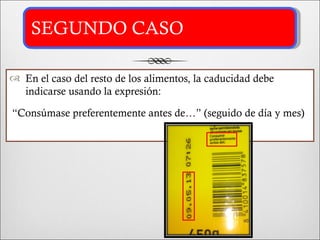 SEGUNDO CASO

 En el caso del resto de los alimentos, la caducidad debe
  indicarse usando la expresión:

“Consúmase preferentemente antes de…” (seguido de día y mes)
 